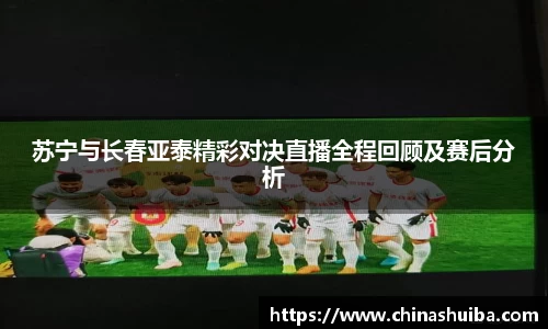 苏宁与长春亚泰精彩对决直播全程回顾及赛后分析